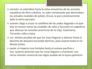    noreste: se extendían hasta la selva amazónica de las actuales
    republicas de Perú y Bolivia. se sabe ciertamente que dominaban
    las actuales ciudades de potosí, Oruro, la paz y prácticamente
    toda la sierra peruana.
   sureste: llego a cruzar la cordillera de los andes llegando a lo que
    hoy se conoce como las ciudades de salta y Tucumán en argentina
    que abarcan las actuales provincias de la rioja, Catamarca,
    Tucumán, salta y Jujuy
   sur: existen pruebas de que los incas llegaron a abarcar hasta el
    desierto de atacama haciendo dominio, pero avanzo hasta el rio
    Maule (chile).
   oeste: el imperio inca limitaba hasta el océano pacifico y
    hay quienes postulan que los incas llegaron a mantener una
    cierta relación comercial con algún pueblo de la lejana polinesia
 