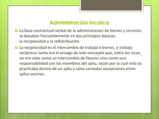 Administración incaica
   La base contractual verbal de la administración de bienes y servicios
    se basaban frecuentemente en dos principios básicos:
    la reciprocidad y la redistribución.
   La reciprocidad es el intercambio de trabajo o bienes, o trabajo
    recíproco, tanto era el arraigo de este concepto que, entre los incas,
    no era visto como un intercambio de favores sino como una
    responsabilidad con los miembros del ayllu, razón por la cual esto se
    practicaba dentro de un ayllu y salvo contadas excepciones entre
    ayllus vecinos.
 