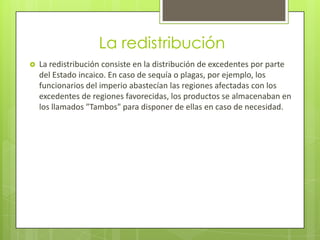La redistribución
   La redistribución consiste en la distribución de excedentes por parte
    del Estado incaico. En caso de sequía o plagas, por ejemplo, los
    funcionarios del imperio abastecían las regiones afectadas con los
    excedentes de regiones favorecidas, los productos se almacenaban en
    los llamados "Tambos" para disponer de ellas en caso de necesidad.
 
