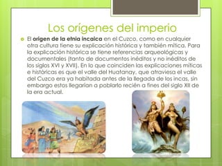 Los orígenes del imperio
   El origen de la etnia incaica en el Cuzco, como en cualquier
    otra cultura tiene su explicación histórica y también mítica. Para
    la explicación histórica se tiene referencias arqueológicas y
    documentales (tanto de documentos inéditos y no inéditos de
    los siglos XVI y XVII). En lo que coinciden las explicaciones míticas
    e históricas es que el valle del Huatanay, que atraviesa el valle
    del Cuzco era ya habitada antes de la llegada de los incas, sin
    embargo estos llegarían a poblarlo recién a fines del siglo XII de
    la era actual.
 