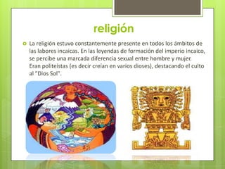 religión
   La religión estuvo constantemente presente en todos los ámbitos de
    las labores incaicas. En las leyendas de formación del imperio incaico,
    se percibe una marcada diferencia sexual entre hombre y mujer.
    Eran politeístas (es decir creían en varios dioses), destacando el culto
    al "Dios Sol".
 