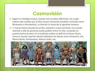 Cosmovisión
   Según la mitología incaica, existían tres mundos diferentes, los cuales
    habían sido creados por el dios incaico Viracocha (también conocido como
    Wiracocha o Huiracocha). La división se hacía de la siguiente manera:
   1. Hanan Pacha (mundo de arriba, celestial o supra terrenal): era mundo
    celestial y sólo las personas justas podían entrar en ella, cruzando un
    puente hecho de pelo. En la tradición andina se definió al Hanan Pacha
    como el mundo superior donde habitaban los dioses como Viracocha, Inti,
    Mama Quilla, Pachacamac, Mama Cocha, etc.
 