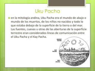 Uku Pacha
 en la mitología andina, Uku Pacha era el mundo de abajo o
  mundo de los muertos, de los niños no nacidos y todo lo
  que estaba debajo de la superficie de la tierra o del mar.
  Las fuentes, cuevas u otras de las aberturas de la superficie
  terrestre eran considerados líneas de comunicación entre
  el Uku Pacha y el Kay Pacha.
 