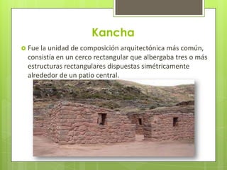 Kancha
 Fue la unidad de composición arquitectónica más común,
  consistía en un cerco rectangular que albergaba tres o más
  estructuras rectangulares dispuestas simétricamente
  alrededor de un patio central.
 