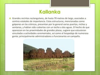 Kallanka
   Grandes recintos rectangulares, de hasta 70 metros de largo, asociados a
    centros estatales de importancia. Estas estructuras, mencionadas como
    galpones en las crónicas, presentan por lo general varias puertas, nichos y
    ventanas, y habían sido cubiertas con un techo a dos aguas. El hecho de que
    aparezcan en las proximidades de grandes plazas, sugiere que estuvieron
    vinculadas a actividades ceremoniales, así como al hospedaje de numerosa
    gente; principalmente administradores o funcionarios en campaña.
 