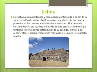 Ushnu
   Estructura piramidal trunca y escalonada, configurada a partir de la
    superposición de varias plataformas rectangulares. Se encuentra
    presente en los centros administrativos estatales. El acceso a la
    cima del Ushnu era realizado a través de una escalinata central. Su
    función era servir como estrado. Desde su cúspide, el Inca, o su
    representante, dirigía ceremonias religiosas y reuniones de carácter
    familiar.
 