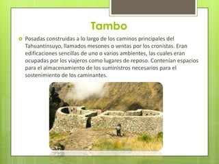 Tambo
   Posadas construidas a lo largo de los caminos principales del
    Tahuantinsuyo, llamados mesones o ventas por los cronistas. Eran
    edificaciones sencillas de uno o varios ambientes, las cuales eran
    ocupadas por los viajeros como lugares de reposo. Contenían espacios
    para el almacenamiento de los suministros necesarios para el
    sostenimiento de los caminantes.
 