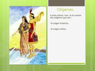 Orígenes.
A esta cultura inca se le conoce
dos orígenes que son :

-El origen histórico.

-El origen mítico.
 