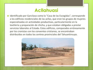 Acllahuasi
   Identificado por Garcilaso como la "Casa de las Escogidas", corresponde
    a los edificios residenciales de las acllas, que eran los grupos de mujeres
    especializadas en actividades productivas, particularmente en la
    textilería y preparación de chicha, y que estaban obligadas a prestar
    servicios laborales al Estado. Estos edificios, comparados erróneamente
    por los cronistas con los conventos cristianos, se encontraban
    distribuidos en todos los centros provinciales del Tahuantinsuyo.
 