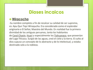 Dioses incaicos
 Wiracocha
-Su nombre completo a fin de recalcar su calidad de ser supremo,
es: Apu Qun Tiqsi Wiraqucha. Era considerado como el esplendor
originario o El Señor, Maestro del Mundo. En realidad fue la primera
divinidad de los antiguos peruanos, tanto los habitantes
de Caral,Chavin, Huari y especialmente los Tiahuanaco, que provenían
del Lago Titicaca. Surgió de las aguas, creó el cielo y la tierra. El culto al
dios supuso un concepto de lo abstracto y de lo intelectual, y estaba
destinado solo a la nobleza.
 