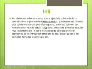 Inti
   Era el dios sol y dios supremo, el cual ejercía la soberanía de la
    actualidad en el plano divino (Hanan Pacha). Igualmente era hijo del
    dios sol del mundo antiguo (Ñaupapacha) y reinaba sobre el ser
    humano en el mundo actual (Kaypacha). Inti era la divinidad popular
    más importante del imperio incaico siendo adorado en varios
    santuarios. Se le entregaban ofrendas de oro, plata y ganado, así
    como las llamadas Vírgenes del Sol.
 