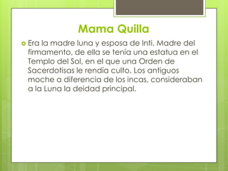 Mama Quilla
 Erala madre luna y esposa de Inti. Madre del
 firmamento, de ella se tenía una estatua en el
 Templo del Sol, en el que una Orden de
 Sacerdotisas le rendía culto. Los antiguos
 moche a diferencia de los incas, consideraban
 a la Luna la deidad principal.
 