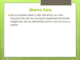Mama Sara
 Era la Madre Maíz o del alimento, la más
 importante de las conopas (representaciones
 religiosas) de los alimentos junto con la coca y
 papa.
 