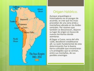 Origen histórico.
Aunque arqueólogos e
historiadores no se pongan de
acuerdo, se cree que los incas
procedían de una zona árida y
montañosa ubicada en los Andes
centrales. Por razones que
también se desconocen, dejaron
su lugar de origen en busca de
nuevos territorios donde
asentarse.
Al llegar a Cuzco, cerca del año
1100, decidieron establecerse
allí. La razón fundamental de esta
determinación fue la buena
tierra cultivable que encontraron
y lo protegidos que se sentían,
entre sus montañas, de sus
posibles enemigos
 