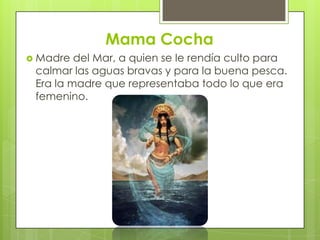 Mama Cocha
 Madre  del Mar, a quien se le rendía culto para
 calmar las aguas bravas y para la buena pesca.
 Era la madre que representaba todo lo que era
 femenino.
 