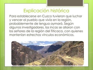 Explicación histórica
Para establecerse en Cuzco tuvieron que luchar
y vencer al pueblo que vivía en la región,
probablemente de lengua aymará. Según
algunos investigadores, los incas se aliaron con
los señores de la región del Titicaca, con quienes
mantenían estrechos vínculos económicos.
 