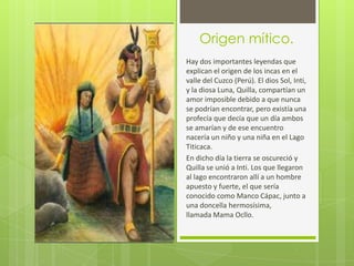 Origen mítico.
Hay dos importantes leyendas que
explican el origen de los incas en el
valle del Cuzco (Perú). El dios Sol, Inti,
y la diosa Luna, Quilla, compartían un
amor imposible debido a que nunca
se podrían encontrar, pero existía una
profecía que decía que un día ambos
se amarían y de ese encuentro
nacería un niño y una niña en el Lago
Titicaca.
En dicho día la tierra se oscureció y
Quilla se unió a Inti. Los que llegaron
al lago encontraron allí a un hombre
apuesto y fuerte, el que sería
conocido como Manco Cápac, junto a
una doncella hermosísima,
llamada Mama Ocllo.
 