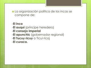  La
   organización política de los incas se
 compone de:

-El inca
-El auqui (príncipe heredero)
-El consejo imperial
-El apunchic (gobernador regional)
-El Tucuy ricuy o Ticui ricoj
-El curaca.
 