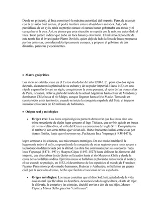 Desde un principio, el Inca constituyó la máxima autoridad del imperio. Pero, de acuerdo
con la división dual andina, el poder también estuvo dividido en mitades. Así, cada
parcialidad de un ayllu tenía su propio curaca: el curaca hanan gobernaba una mitad y el
curaca hurin la otra. Así, se piensa que esta situación se repetía con la máxima autoridad: el
Inca. Todo parece indicar que hubo un Inca hanan y otro hurin. El máximo exponente de
esta teoría fue el investigador Pierre Duviols, quien dejó de lado la lista de Incas propuesta
por los cronistas, considerándola típicamente europea, y propuso el gobierno de dos
dinastías, paralelas y coexistentes.
Marco geográfico
Los incas se establecieron en el Cuzco alrededor del año 1200 d. C., pero solo dos siglos
después, alcanzaron la plenitud de su cultura y de su poder imperial. Hacia 1463, en una
rápida expansión de casi un siglo, conquistaron la costa peruana, el resto de las tierras altas
de Perú, Ecuador, Bolivia, parte del norte de la actual Argentina hasta el sur de Mendoza y
dominaron Chile hasta el río Maipo, aunque llegaron hasta el río Maule. Tomando en
cuenta todos estos territorios, cuando se inicia la conquista española del Perú, el imperio
incásico tenia cerca de 12 millones de habitantes.
Origen real y mitológico
Origen real: Los datos arqueológicos parecen demostrar que los incas eran una
tribu procedente de algún lugar cercano al lago Titicaca, que arribó, quizás en busca
de tierras cultivables, al valle del Cuzco a comienzos del siglo XIII. Compartieron
el territorio con otras tribus que vivían allí. Hubo frecuentes luchas entre ellas por
tierras fértiles, hasta que el noveno rey, Pachacute Inca Yupanqui (1438-1471),
logro derrotar a los chancas, sus más tenaces enemigos. De ese modo estableció la
hegemonía sobre el valle, emprendiendo la conquista de otras regiones para tener acceso a
la producción diferenciada por la altitud. La obra fue continuada por sus sucesores Topa
Inca Yupanqui (1471-1493) y Huayna Cápac (1493-1527) hasta delinear las fronteras del
imperio, que abarcaban desde Quito en Ecuador hasta el río Maipo en Chile y desde la
costa de la cordillera andina. Ejércitos incas se hallaban explorando zonas hacia el norte y
el sur cuando se produjo, en 1532, el desembarco de los españoles al mando de Francisco
Pizarro. Para entonces dos medio hermanos, Huáscar y Atahualpa, se hallaban en guerra
civil por la sucesión al trono, hecho que facilito el accionar de los españoles.
Origen mitológico: Los incas contaban que el dios Sol, Inti, apiadado de la vida
casi animal que llevaban los hombres, desconociendo la agricultura, el arte de tejer,
la alfarería, la cestería y las ciencias, decidió enviar a dos de sus hijos, Manco
Cápac y Mama Ocllo, para los “civilizasen”.
 