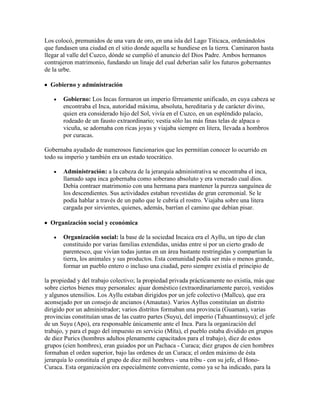 Los colocó, premunidos de una vara de oro, en una isla del Lago Titicaca, ordenándolos
que fundasen una ciudad en el sitio donde aquella se hundiese en la tierra. Caminaron hasta
llegar al valle del Cuzco, dónde se cumplió el anuncio del Dios Padre. Ambos hermanos
contrajeron matrimonio, fundando un linaje del cual deberían salir los futuros gobernantes
de la urbe.
Gobierno y administración
Gobierno: Los Incas formaron un imperio férreamente unificado, en cuya cabeza se
encontraba el Inca, autoridad máxima, absoluta, hereditaria y de carácter divino,
quien era considerado hijo del Sol, vivía en el Cuzco, en un espléndido palacio,
rodeado de un fausto extraordinario; vestía sólo las más finas telas de alpaca o
vicuña, se adornaba con ricas joyas y viajaba siempre en litera, llevada a hombros
por curacas.
Gobernaba ayudado de numerosos funcionarios que les permitían conocer lo ocurrido en
todo su imperio y también era un estado teocrático.
Administración: a la cabeza de la jerarquía administrativa se encontraba el inca,
llamado sapa inca gobernaba como soberano absoluto y era venerado cual dios.
Debía contraer matrimonio con una hermana para mantener la pureza sanguínea de
los descendientes. Sus actividades estaban revestidas de gran ceremonial. Se le
podía hablar a través de un paño que le cubría el rostro. Viajaba sobre una litera
cargada por sirvientes, quienes, además, barrían el camino que debían pisar.
Organización social y económica
Organización social: la base de la sociedad Incaica era el Ayllu, un tipo de clan
constituido por varias familias extendidas, unidas entre sí por un cierto grado de
parentesco, que vivían todas juntas en un área bastante restringidas y compartían la
tierra, los animales y sus productos. Esta comunidad podía ser más o menos grande,
formar un pueblo entero o incluso una ciudad, pero siempre existía el principio de
la propiedad y del trabajo colectivo; la propiedad privada prácticamente no existía, más que
sobre ciertos bienes muy personales: ajuar doméstico (extraordinariamente parco), vestidos
y algunos utensilios. Los Ayllu estaban dirigidos por un jefe colectivo (Mallcu), que era
aconsejado por un consejo de ancianos (Amautas). Varios Ayllus constituían un distrito
dirigido por un administrador; varios distritos formaban una provincia (Guaman), varias
provincias constituían unas de las cuatro partes (Suyu), del imperio (Tahuantinsuyu); el jefe
de un Suyu (Apo), era responsable únicamente ante el Inca. Para la organización del
trabajo, y para el pago del impuesto en servicio (Mita), el pueblo estaba dividido en grupos
de diez Purics (hombres adultos plenamente capacitados para el trabajo), diez de estos
grupos (cien hombres), eran guiados por un Pachaca - Curaca; diez grupos de cien hombres
formaban el orden superior, bajo las ordenes de un Curaca; el orden máximo de ésta
jerarquía lo constituía el grupo de diez mil hombres - una tribu - con su jefe, el Hono-
Curaca. Esta organización era especialmente conveniente, como ya se ha indicado, para la
 