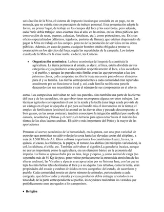 satisfacción de la Mita, el sistema de impuesto incaico que consistía en un pago, no en
moneda, que no existía sino en prestación de trabajo personal. Esta presentación adopta la
forma, en primer lugar, de trabajo en los campos del Inca y los sacerdotes, pero además,
cada Puric debía trabajar, unos cuantos días al año, en las minas, en las obras públicas (en
construcción de rutas, puentes, calzadas, fortalezas, etc.), como porteadores, etc. Existían
oficios especializados (alfareros, tejedores, pastores de llamas), que estaban dispensados de
pagar la Mita en trabajo en los campos, pero no de la prestación de servicios en las obras
públicas. Además, en caso de guerra, cualquier hombre estaba obligado a prestar su
cooperación en los ejércitos del Inca, según las necesidades de la campaña. Los únicos
exentos de la Mita era la clase noble, es decir, los Curacas.
Organización económica: La base económica del imperio la constituía la
agricultura. La tierra pertenecía al estado, es decir, al Inca, estaba dividida en tres
categorías cuyos productos correspondían respectivamente al Inca, a los sacerdotes
y al pueblo, y aunque las parcelas más fértiles eran las que pertenecían a las dos
primeras clases, cada campesino recibía la tierra necesaria para obtener alimentos
para el y su familia. Las tierras correspondientes a cada comunidad eran repartidas
anualmente por un funcionario local y, así, cada familia recibía una parcela
deacuerdo con sus necesidades y con el número de sus componentes en el año en
curso. Los campesinos cultivaban no solo sus parcelas, sino también una parte de las tierras
del inca y de los sacerdotes, sin que obtuvieran recompensa alguna por estos trabajos. Las
técnicas agrícolas correspondían el uso de la azada y la taclla (una larga azada provista de
un vástago en el que se apoyaba el pie para así hundir más el instrumento en la tierra), el
empleo de fertilizantes (estiércol de animal en las tierras altas y pescado descompuesto, o
bien guano, en las zonas costeras), también conocieron la irrigación artificial por medio de
canales, acueductos y balsas y el cultivo en terrazas para aprovechar hasta el máximo las
tierras de las altas laderas andinas. El cultivo más importante del Perú (y la mayor de las
aportaciones
Peruanas al acervo económico de la humanidad), era la patata, con una gran variedad de
especies que permitían su cultivo desde la costa hasta las elevadas costas del altiplano, a
más de 3.500 Mts de Alt. Otros cultivos importantes los constituían el maíz, la oca, la
quinoa, el cacao, la chirimoya, la papaya, el tomate, las alubias (en múltiples variedades), la
col, la calabaza, el chile, etc. También cultivaban el algodón.La ganadería Incaica, aunque
no era tan importante como la agricultura, era un elemento básico en la economía del
imperio. La llama se aprovechaba por su lana, larga y espesa, y como animal de carga (no
soportaba más de 50 Kg de peso, pero resiste perfectamente la enrarecida atmósfera de las
alturas andinas); las Vicuñas y alpacas eran apreciadas por su finisima lana, con las que se
tejía las más bellas telas destinadas al Inca y a su séquito. Los rebaños, como la tierra, eran
propiedades del estado y estaban divididos en tres categorías: del estado, de sacerdotes y
pueblo. Cada comunidad poseía un cierto número de animales, perteneciente a cada
categoría, que debía cuidar y atender y cuyos productos debía entregar al estado en su
totalidad; de la parte correspondiente al pueblo, los tejedores realizaban los vestidos que
periódicamente eran entregados a los campesinos.
Religión
 