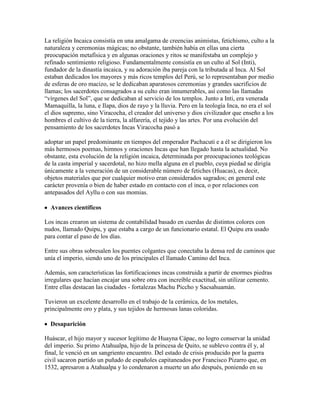 La religión Incaica consistía en una amalgama de creencias animistas, fetichismo, culto a la
naturaleza y ceremonias mágicas; no obstante, también había en ellas una cierta
preocupación metafísica y en algunas oraciones y ritos se manifestaba un complejo y
refinado sentimiento religioso. Fundamentalmente consistía en un culto al Sol (Inti),
fundador de la dinastía incaica, y su adoración iba pareja con la tributada al Inca. Al Sol
estaban dedicados los mayores y más ricos templos del Perú, se lo representaban por medio
de esferas de oro macizo, se le dedicaban aparatosos ceremonias y grandes sacrificios de
llamas; los sacerdotes consagrados a su culto eran innumerables, así como las llamadas
“vírgenes del Sol”, que se dedicaban al servicio de los templos. Junto a Inti, era venerada
Mamaquilla, la luna, e Ilapa, dios de rayo y la lluvia. Pero en la teología Inca, no era el sol
el dios supremo, sino Viracocha, el creador del universo y dios civilizador que enseño a los
hombres el cultivo de la tierra, la alfarería, el tejido y las artes. Por una evolución del
pensamiento de los sacerdotes Incas Viracocha pasó a
adoptar un papel predominante en tiempos del emperador Pachacuti e a él se dirigieron los
más hermosos poemas, himnos y oraciones Incas que han llegado hasta la actualidad. No
obstante, esta evolución de la religión incaica, determinada por preocupaciones teológicas
de la casta imperial y sacerdotal, no hizo mella alguna en el pueblo, cuya piedad se dirigía
únicamente a la veneración de un considerable número de fetiches (Huacas), es decir,
objetos materiales que por cualquier motivo eran considerados sagrados; en general este
carácter provenía o bien de haber estado en contacto con el inca, o por relaciones con
antepasados del Ayllu o con sus momias.
Avances científicos
Los incas crearon un sistema de contabilidad basado en cuerdas de distintos colores con
nudos, llamado Quipu, y que estaba a cargo de un funcionario estatal. El Quipu era usado
para contar el paso de los días.
Entre sus obras sobresalen los puentes colgantes que conectaba la densa red de caminos que
unía el imperio, siendo uno de los principales el llamado Camino del Inca.
Además, son características las fortificaciones incas construida a partir de enormes piedras
irregulares que hacían encajar una sobre otra con increíble exactitud, sin utilizar cemento.
Entre ellas destacan las ciudades - fortalezas Machu Piccho y Sacsahuamán.
Tuvieron un excelente desarrollo en el trabajo de la cerámica, de los metales,
principalmente oro y plata, y sus tejidos de hermosas lanas coloridas.
Desaparición
Huáscar, el hijo mayor y sucesor legítimo de Huayna Cápac, no logro conservar la unidad
del imperio. Su primo Atahualpa, hijo de la princesa de Quito, se sublevo contra él y, al
final, le venció en un sangriento encuentro. Del estado de crisis producido por la guerra
civil sacaron partido un puñado de españoles capitaneados por Francisco Pizarro que, en
1532, apresaron a Atahualpa y lo condenaron a muerte un año después, poniendo en su
 