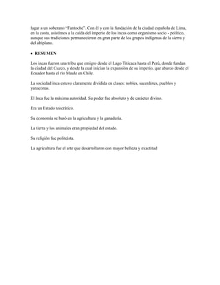lugar a un soberano “Fantoche”. Con él y con la fundación de la ciudad española de Lima,
en la costa, asistimos a la caída del imperio de los incas como organismo socio - político,
aunque sus tradiciones permanecieron en gran parte de los grupos indígenas de la sierra y
del altiplano.
RESUMEN
Los incas fueron una tribu que emigro desde el Lago Titicaca hasta el Perú, donde fundan
la ciudad del Cuzco, y desde la cual inician la expansión de su imperio, que abarco desde el
Ecuador hasta el río Maule en Chile.
La sociedad inca estuvo claramente dividida en clases: nobles, sacerdotes, pueblos y
yanaconas.
El Inca fue la máxima autoridad. Su poder fue absoluto y de carácter divino.
Era un Estado teocrático.
Su economía se basó en la agricultura y la ganadería.
La tierra y los animales eran propiedad del estado.
Su religión fue politeísta.
La agricultura fue el arte que desarrollaron con mayor belleza y exactitud
 