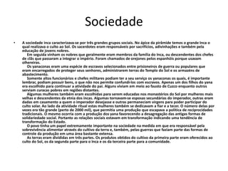 Sociedade
• A sociedade inca caracterizava-se por três grandes grupos sociais. No ápice da pirâmide temos o grande Inca o
qual realizava o culto ao Sol. Os sacerdotes eram responsáveis por sacrifícios, adivinhações e também pela
educação de jovens nobres.
Em seguida vinham os nobres que geralmente eram membros da família do Inca, ou descendentes dos chefes
de clãs que passaram a integrar o império. Foram chamados de orejones pelos espanhóis porque usavam
olhereiras.
Os yanaconas eram uma espécie de escravos selecionados entre prisioneiros de guerra ou populares que
eram encarregados de proteger seus senhores, administrarem terras do Templo do Sol e os armazéns de
abastecimento.
Somente altos funcionários e chefes militares podiam ter a seu serviço os yanaconas os quais, é importante
lembrar, podiam possuir bens, o que não nos permite confundi-los com escravos. Apenas um dos filhos do yana
era escolhido para continuar a atividade do pai. Alguns viviam em meio ao fausto de Cuzco enquanto outros
serviam curacas pobres em regiões distantes.
Algumas mulheres também eram escolhidas para serem educadas nos monastérios do Sol por mulheres mais
velhas e descendentes da etnia dos incas. Algumas tornavam-se esposas secundárias do imperador, outras eram
dadas em casamento a quem o imperador desejasse e outras permaneciam virgens para poder participar do
culto solar. Ao lado da atividade ritual estas mulheres também se dedicavam a fiar e a tecer. O número delas por
vezes era tão grande (perto de 2000 mil), que permitia uma produção que escapava a política de reciprocidades
tradicionais. O mesmo ocorria com a produção dos yana favorecendo a desagregação das antigas formas de
solidariedade social. Portanto as relações sociais estavam em transformação indicando uma tendência de
transformação do Estado.
O povo tinha um papel extremamente importante na sociedade na medida em que era responsável pela
sobrevivência alimentar através do cultivo da terra e, também, pelas guerras que faziam parte das formas de
controle da produção em uma área bastante extensa.
As terras eram divididas em três partes. Os produtos obtidos do cultivo da primeira parte eram oferecidos ao
culto do Sol, os da segunda parte para o Inca e os da terceira parte para a comunidade.
 