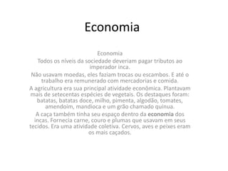 Economia
Economia
Todos os níveis da sociedade deveriam pagar tributos ao
imperador inca.
Não usavam moedas, eles faziam trocas ou escambos. E até o
trabalho era remunerado com mercadorias e comida.
A agricultura era sua principal atividade econômica. Plantavam
mais de setecentas espécies de vegetais. Os destaques foram:
batatas, batatas doce, milho, pimenta, algodão, tomates,
amendoim, mandioca e um grão chamado quinua.
A caça também tinha seu espaço dentro da economia dos
incas. Fornecia carne, couro e plumas que usavam em seus
tecidos. Era uma atividade coletiva. Cervos, aves e peixes eram
os mais caçados.
 