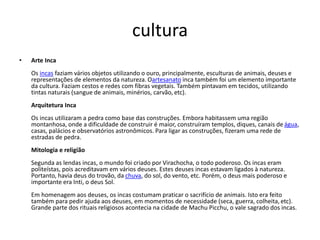 cultura
• Arte Inca
Os incas faziam vários objetos utilizando o ouro, principalmente, esculturas de animais, deuses e
representações de elementos da natureza. Oartesanato inca também foi um elemento importante
da cultura. Faziam cestos e redes com fibras vegetais. Também pintavam em tecidos, utilizando
tintas naturais (sangue de animais, minérios, carvão, etc).
Arquitetura Inca
Os incas utilizaram a pedra como base das construções. Embora habitassem uma região
montanhosa, onde a dificuldade de construir é maior, construíram templos, diques, canais de água,
casas, palácios e observatórios astronômicos. Para ligar as construções, fizeram uma rede de
estradas de pedra.
Mitologia e religião
Segunda as lendas incas, o mundo foi criado por Virachocha, o todo poderoso. Os incas eram
politeístas, pois acreditavam em vários deuses. Estes deuses incas estavam ligados à natureza.
Portanto, havia deus do trovão, da chuva, do sol, do vento, etc. Porém, o deus mais poderoso e
importante era Inti, o deus Sol.
Em homenagem aos deuses, os incas costumam praticar o sacrifício de animais. Isto era feito
também para pedir ajuda aos deuses, em momentos de necessidade (seca, guerra, colheita, etc).
Grande parte dos rituais religiosos acontecia na cidade de Machu Picchu, o vale sagrado dos incas.
 