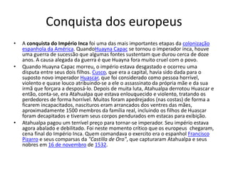 Conquista dos europeus
• A conquista do Império Inca foi uma das mais importantes etapas da colonização
espanhola da América. QuandoHuayna Capac se tornou o imperador inca, houve
uma guerra de sucessão que algumas fontes sustentam que durou cerca de doze
anos. A causa alegada da guerra é que Huayna fora muito cruel com o povo.
• Quando Huayna Capac morreu, o império estava desgastado e ocorreu uma
disputa entre seus dois filhos. Cusco, que era a capital, havia sido dada para o
suposto novo imperador Huascar, que foi considerado como pessoa horrível,
violento e quase louco atribuindo-se a ele o assassinato da própria mãe e da sua
irmã que forçara a desposá-lo. Depois de muita luta, Atahualpa derrotou Huascar e
então, conta-se, era Atahualpa que estava enlouquecido e violento, tratando os
perdedores de forma horrível. Muitos foram apedrejados (nas costas) de forma a
ficarem incapacitados, nascituros eram arrancados dos ventres das mães,
aproximadamente 1500 membros da família real, incluindo os filhos de Huascar
foram decapitados e tiveram seus corpos pendurados em estacas para exibição.
• Atahualpa pagou um terrível preço para tornar-se imperador. Seu império estava
agora abalado e debilitado. Foi neste momento crítico que os europeus chegaram,
cena final do Império Inca. Quem comandava o exercito era o espanhol Francisco
Pizarro e seus comparsas da "Castilla de Oro", que capturaram Atahualpa e seus
nobres em 16 de novembro de 1532.
 