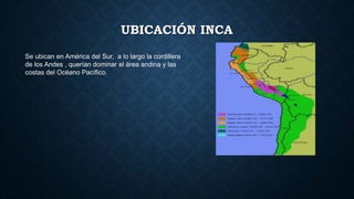 UBICACIÓN INCA 
Se ubican en América del Sur, a lo largo la cordillera 
de los Andes , querían dominar el área andina y las 
costas del Océano Pacífico. 
 
