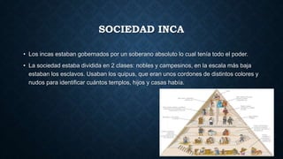 SOCIEDAD INCA 
• Los incas estaban gobernados por un soberano absoluto lo cual tenía todo el poder. 
• La sociedad estaba dividida en 2 clases: nobles y campesinos, en la escala más baja 
estaban los esclavos. Usaban los quipus, que eran unos cordones de distintos colores y 
nudos para identificar cuántos templos, hijos y casas había. 
 