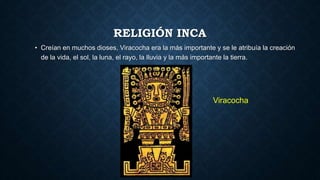 RELIGIÓN INCA 
• Creían en muchos dioses, Viracocha era la más importante y se le atribuía la creación 
de la vida, el sol, la luna, el rayo, la lluvia y la más importante la tierra. 
Viracocha 
 