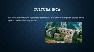CULTURA INCA 
Los incas fueron hábiles tejedores y ceramistas. Sus artesanos lograron objetos en oro 
y plata. También eran arquitectos. 
 