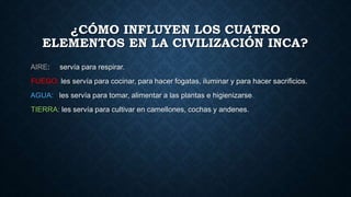 ¿CÓMO INFLUYEN LOS CUATRO 
ELEMENTOS EN LA CIVILIZACIÓN INCA? 
AIRE: servía para respirar. 
FUEGO: les servía para cocinar, para hacer fogatas, iluminar y para hacer sacrificios. 
AGUA: les servía para tomar, alimentar a las plantas e higienizarse. 
TIERRA: les servía para cultivar en camellones, cochas y andenes. 
