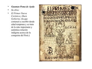 • Guaman Poma de Ayala
• Su obra:
• El Primer Nueva
Corónica y Buen
Gobierno. (la que
comenzó a escribir desde
edad temprana y se trata
de la más importante y
auténtica relación
indígena acerca de la
conquista del Perú.)
 