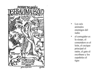• Los seis
animales
enemigos del
indio
• el corregidor es
la sierpe, el
comendero es el
león, el cacique
principal el
ratón, el gato el
escribano y los
españoles el
tigre
 