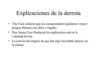 Explicaciones de la derrota
• Titu Cusi sostiene que los conquistadores pudieron vencer
porque obraron con dolo y engaño.
• Para Santa Cruz Pachacuti la explicación está en la
voluntad divina.
• La convicción trágica de que fue algo inevitable parece ser
la misma.
 