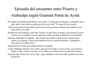 Episodio del encuentro entre Pizarro y
Atahualpa según Guamán Poma de Ayala
Por medio de Felipillo habló Pizarro con el Inca: “Le dijo que era mensaje y embajador de un
gran señor y que fuese su amigo que sólo a eso venía” A lo que el Inca contestó:
“Que lo creía que será gran Señor, pero que no tenía que hacer amistad, que también él era
gran señor en su reino”
Después de esta respuesta, entra fray Vicente, y le que fuese su amigo y que adorase la cruz y
creyese en el evangelio y que no adorase en nada, que todo lo demás era cosa de burla.
Entonces Atahualpa le responde: “que no tiene que adorar a nadie sino al sol que nunca
muere ni sus guacas y dioses que también en su ley: aquello guardaba. Y preguntó el
Inca quién se lo había dicho. “
Responde fray Vicente que le había dicho el evangelio.
Y dijo Atahualpa: dámelo a mí, el libro, para que me lo diga. Y así se lo dio y lo comenzó a
hojear. Y dice: como no me dice, ni me habla a mí el dicho libro, lo echo de las manos .
Entonces fray Vicente dio voces y dijo: ¡Aquí caballeros, con estos indios gentiles son conta
nuestra fe!
 