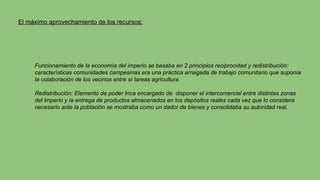 El máximo aprovechamiento de los recursos:
Funcionamiento de la economía del imperio se basaba en 2 principios reciprocidad y redistribución:
características comunidades campesinas era una práctica arraigada de trabajo comunitario que suponía
la colaboración de los vecinos entre sí tareas agricultura.
Redistribución: Elemento de poder Inca encargado de disponer el intercomercial entre distintas zonas
del imperio y la entrega de productos almacenados en los depósitos reales cada vez que lo considera
necesario ante la población se mostraba como un dador de bienes y consolidaba su autoridad real.
 