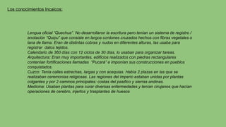 Los conocimientos Incaicos:
Lengua oficial “Quechua”. No desarrollaron la escritura pero tenían un sistema de registro /
anotación “Quipu” que consiste en largos cordones cruzados hechos con fibras vegetales o
lana de llama. Eran de distintas cobras y nudos en diferentes alturas, las usaba para
registrar datos tejidos.
Calendario de 360 días con 12 ciclos de 30 días, lo usaban para organizar tareas.
Arquitectura: Eran muy importantes, edificios realizados con piedras rectangulares
contenían fortificaciones llamadas “Pucará” e imponían sus construcciones en pueblos
conquistados.
Cuzco: Tenía calles estrechas, largas y con acequias. Había 2 plazas en las que se
realizaban ceremonias religiosas. Las regiones del imperio estaban unidas por plantas
colgantes y por 2 caminos principales: costas del pasifico y sierras andinas.
Medicina: Usaban plantas para curar diversas enfermedades y tenían cirujanos que hacían
operaciones de cerebro, injertos y trasplantes de huesos
 