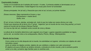 Cosmovisión Incaica:
Creían en la existencia de 4 edades del mundo = 4 soles, 3 primeras edades si terminadas con un
cataclismo - sin humanidad, 4 edad llegaron los incas para revivir la humanidad
Dioses principales: Imi (el sol) y Viracocha que creó el sol, la luna y el primer hombre
Dioses menores, Illapa representa el trueno y rayo
Pachamama = madre tierra
Quilla, luna
El sol, la luna, la tierra, plantas, animales etc. todo lo que los rodea son seres divinos con vida.
Creían que nacemos de la tierra (Uru P acha), “viajamos” por el mundo de los vivos (hay pacha) y al morir
vamos al mundo de los dioses (Hamsa Pacha).
Un Inca es hijo del sol, mediador entre mundo de vivos y dioses.
La altura de la montaña determina cuán sagrado era el lugar. Lugares sagrados quedaban en lagos,
cerros etc. se rendían lutos a los antepasados, Machu Picchu, Moray, Ollantaytambo.
Muerte de los Incas:
Como creían en la vida después de la muerte, los estrellaban en lugares cómodos con objetos de valor
(amuletos, joyas).
Junto al cuerpo se dejaba comida, objetos de uso cotidiano y objetos con valor emocional
El objetivo era que el difunto se sintiera cómodo y cómoda en el otro mundo y de lo contrario podría
volver a la vida y arrastrar algo familiar para no sentirse solo.
 