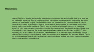 Machu Picchu:
Machu Picchu es un sitio arqueológico precolombino construido por la civilización Inca en el siglo XV
en los Andes peruanos. Se cree que fue utilizado como lugar sagrado y centro ceremonial, así como
residencia para la élite incaica. La ciudadela cuenta con impresionantes construcciones de piedra,
terrazas agrícolas y un sofisticado sistema de canales de agua. Aunque se desconoce el propósito
exacto de la construcción de Machu Picchu, se cree que fue abandonada debido a la conquista
española y las enfermedades que trajeron consigo, lo que causó una disminución en la población inca.
Permaneció oculta hasta que fue redescubierta por el explorador Hiram Bingham en 1911. El sitio
arqueológico ha sido objeto de numerosas investigaciones, y se han descubierto evidencias de que
Machu Picchu estuvo poblada durante varios siglos antes de su abandono. En resumen, Machu Picchu
es un testimonio del ingenio y la habilidad de los antiguos incas, y sigue siendo un importante vestigio
histórico de la cultura precolombina.
 