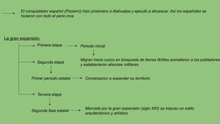 El conquistador español (Pizzarro) hizo prisionero a Atahualpa y ejecutó a ahuascar. Así los españoles se
hicieron con todo el perio inca
La gran expansión
Primera etapa Periodo inicial
Migran hacia cuzco en búsqueda de tierras fértiles.sometieron a los pobladores
y establecieron alianzas militares
Segunda etapa
Primer periodo estatal Comenzaron a expander su territorio
Tercera etapa
Segunda fase estatal
Marcada por la gran expansión (siglo XXI) se impuso un estilo
arquitectónico y artístico
 