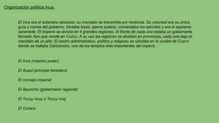 Organización política Inca:
El inca era el soberano absoluto, su mandato se transmitía por herencia. Su voluntad era su única
guía y norma del gobierno. Dictaba leyes, ejerce justicia, comandaba los ejércitos y era el supremo
sacerdote. El imperio se dividía en 4 grandes regiones. Al frente de cada una estaba un gobernante
llamado Apo que reside en Cuzco. A su vez las regiones se dividían en provincias, cada una bajo el
mandato de un jefe. El centro administrativo, político y religioso se ubicaba en la ciudad de Cuzco
donde se hallaba Caricancho, uno de los templos más importantes del imperio
El Inca (máximo poder)
El Auqui (príncipe heredero)
El consejo imperial
El Apunchic (gobernador regional)
El Tucuy ricuy o Tucuy ricaj
El Curaca
 