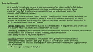 En la sociedad incona la idea era base de su organizacion social era el la comunidad la Agilu, trataba
de una raminia extensa. Cada Ayllu guarda en un lugar sagrado Como cueva, momias de sus
ancestros. Varios Agilu formaban una comunidad gobernada por un fere local o curaca. Esta
sociedad estratif.cada conformada por:
Organización social:
Nobleza real: Representantes del Estado y del cullo. Privilegio de tener muchas esposas. Estudiaban con
los amautas o Sabios los formaban como los futuros gobernantes, guerreros a sacerdotes del Imperio,
vestian ropas especiales. estaban prombidas para otros integrantes. los nobles llevaban grandes aros de
oro. Por eso españoles los llamaban "Oregones".
Nobleza de prouincia: Declenecían los curacas, considerados nobles de Segunda categoría. Encargados
de recaudar el tributo y de reclutar la mano de obra para los trabajos
Artesanos y campesinos: Realizaban actividades relacionadas con la producción de alimentos y manufacturas
Debian contribuir en la construcción de obras públicas y prestar servicio militar.
A este grupo pertenecía lo mayoría de la poblacion.
Janaconas: Personas separadas de su comunidad de origen, perafon uinculo con sus familias,
presentaban servicios a los nobles. Este grupo despues se convierte en un sistema económ.co.
Cada Ayllu contaba con un curaca, se encargaba de centralizar recursos y redistribuirlos luego conjunto en
el de la comunidad.
Los Tawantinsugo era el conjunto de Agllus.
 