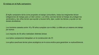 El trabajo en el Ayllu campesino:
El Ayllu campesino tenía como propósito el trabajo comunitario, todos los integrantes tenían
obligaciones de trabajo para un bien común. Los niños varones tenían el trabajo de proteger los
sembrados y las niñas tenían que ayudar a buscar leña, tejer, cuidar las llamas y ayudar en las
tareas domésticas.
Los hombres casados entre 18 y 50 años cumplían con la Mita. La Mita era un sistema de trabajo
por turnos.
Los mayores de 50 años realizaban distintas tareas
Los Ayllus campesinos trabajaban en la construcción de (?)
Los ayllus quechuas tenían pisos ecológicos en la zona andina para garantizar su autosuficiencia.
 
