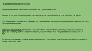 Bajo el control del Estado Incaico:
Las tierras del imperio Inca estaban distribuidas por 3 grupos por el grado
Las tierras del Inca: trabajadas por los campesinos para el mantenimiento del Inca, los nobles y el ejército.
Las tierras del sol: también eran trabajadas por los campesinos pero para el mantenimiento de los sacerdotes, para
las ceremonias y rituales
Las tierras de los Aytlus: Pertenecían a las comunidades y se repartían anualmente por el curaca (jefe de la
agllo). Se casaban y recibían una porción de tierra para alimentarse. Y se entregabaas tierra cuando nacía un
hijo
El pago de tributos era en forma de alimentos y artesanías. Los productos obtenidos eran guardados en los tambos
(vasija) o depósitos reales
 