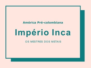 América Pré-colombiana
Império Inca
OS MESTRES DOS METAIS
 